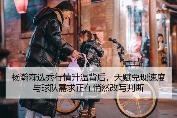 杨瀚森选秀行情升温背后，天赋兑现速度与球队需求正在悄然改写判断