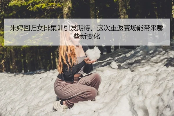 朱婷回归女排集训引发期待，这次重返赛场能带来哪些新变化