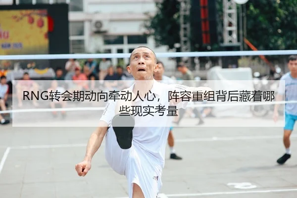 RNG转会期动向牵动人心，阵容重组背后藏着哪些现实考量