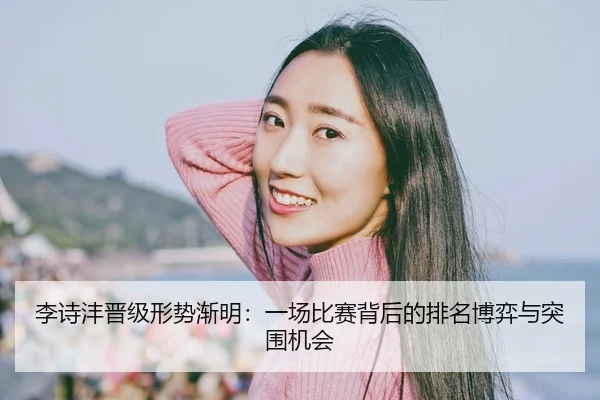 李诗沣晋级形势渐明：一场比赛背后的排名博弈与突围机会